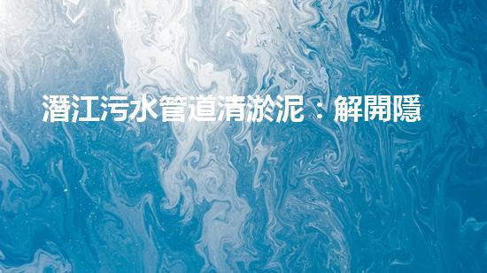 潛江污水管道清淤泥：解開隱秘的黑暗，揭示城市背后的秘密！ - 副本